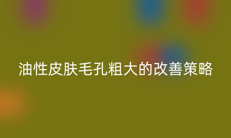 油性皮肤毛孔粗大的改善策略