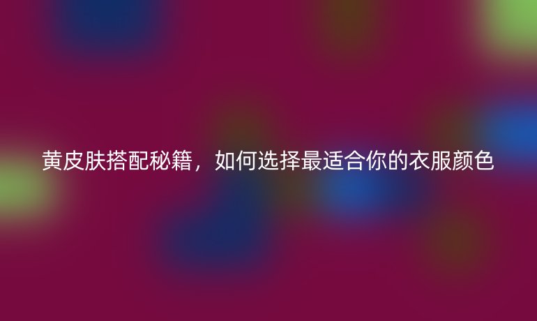 黄皮肤搭配秘籍，如何选择最适合你的衣服颜色