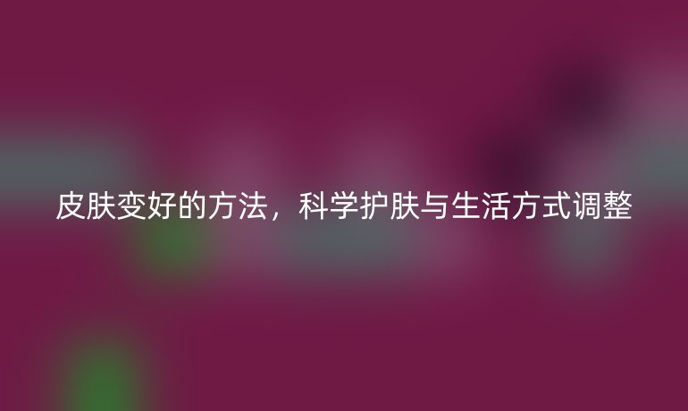 皮肤变好的方法，科学护肤与生活方式调整
