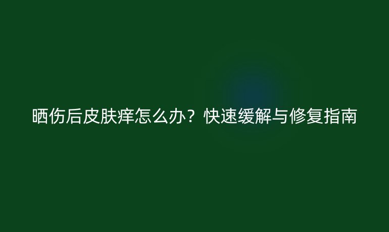 晒伤后皮肤痒怎么办？快速缓解与修复指南