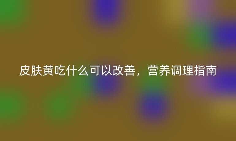 皮肤黄吃什么可以改善，营养调理指南