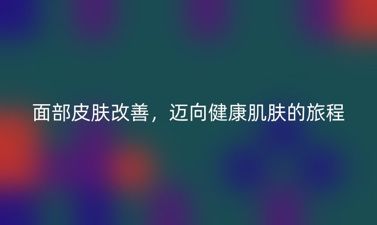 面部皮肤改善，迈向健康肌肤的旅程