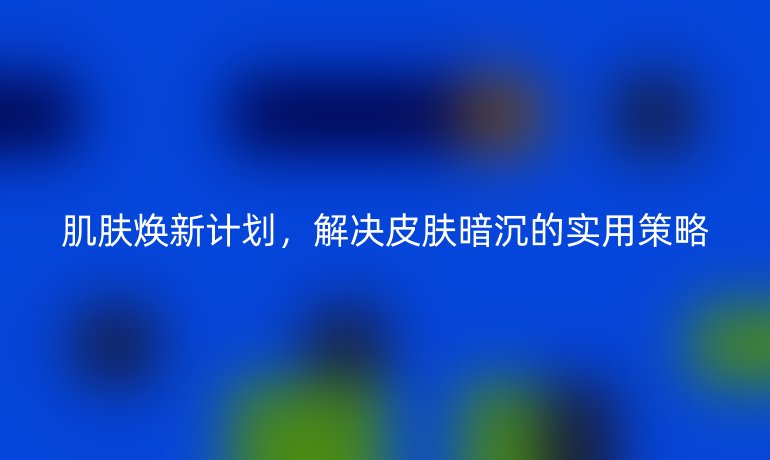 肌肤焕新计划，解决皮肤暗沉的实用策略