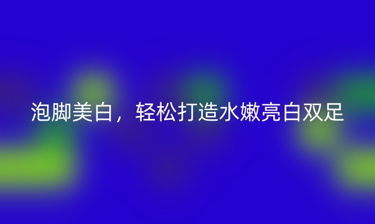 泡脚美白，轻松打造水嫩亮白双足