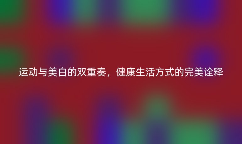 运动与美白的双重奏，健康生活方式的完美诠释