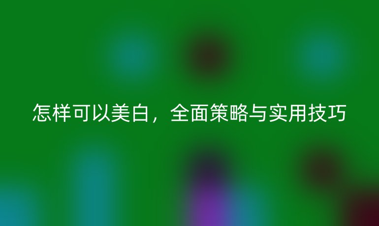 怎样可以美白，全面策略与实用技巧