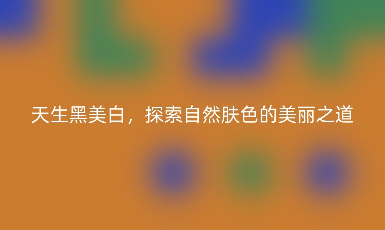 天生黑美白，探索自然肤色的美丽之道