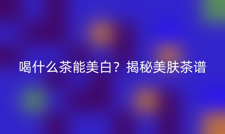 喝什么茶能美白？揭秘美肤茶谱