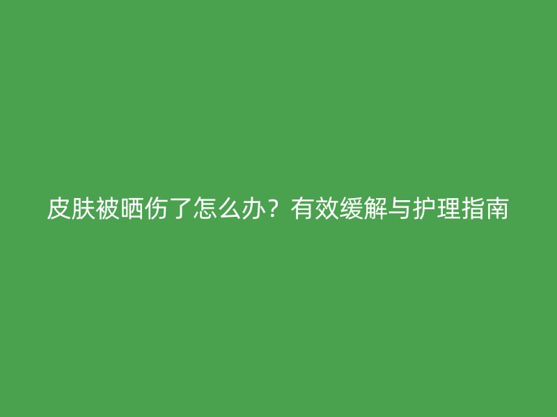 皮肤被晒伤了怎么办？有效缓解与护理指南