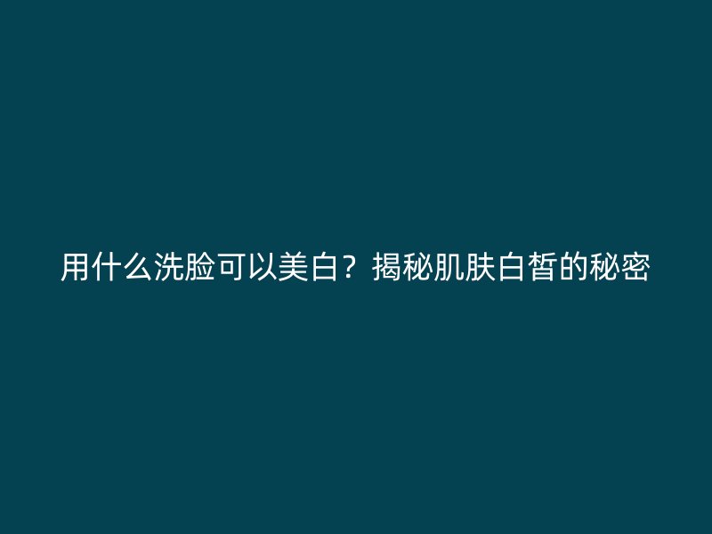 用什么洗脸可以美白？揭秘肌肤白皙的秘密