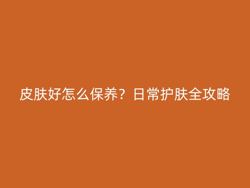 皮肤好怎么保养？日常护肤全攻略