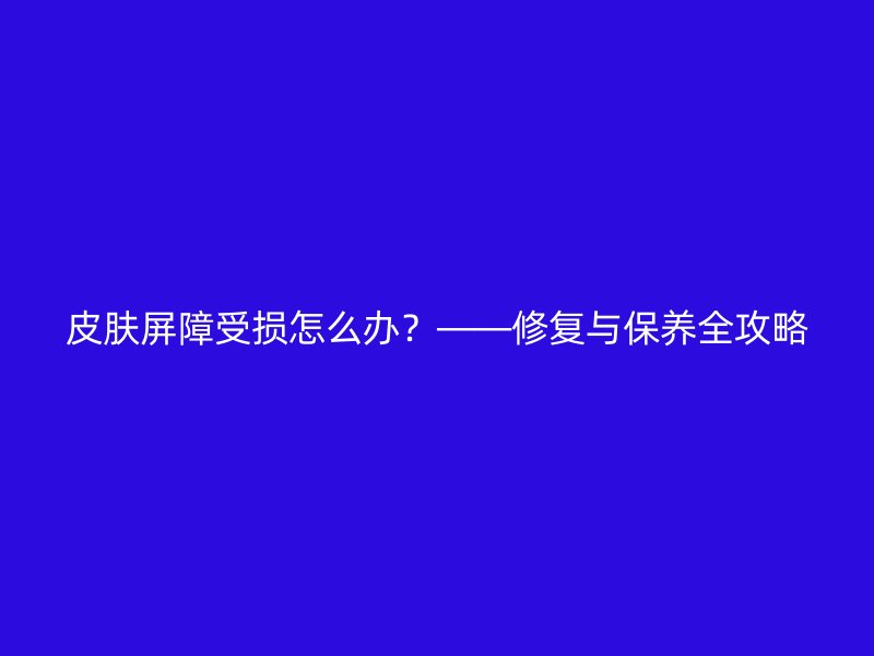 皮肤屏障受损怎么办？——修复与保养全攻略