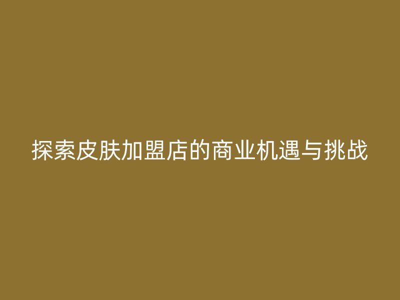 探索皮肤加盟店的商业机遇与挑战