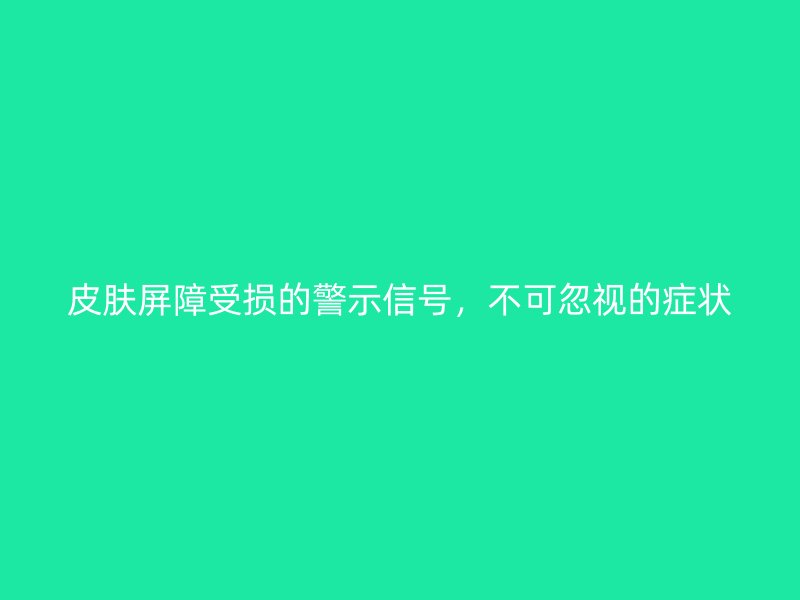 皮肤屏障受损的警示信号，不可忽视的症状