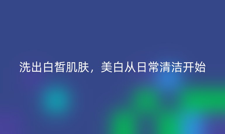 洗出白皙肌肤，美白从日常清洁开始