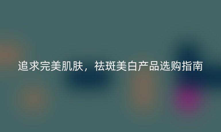 追求完美肌肤，祛斑美白产品选购指南