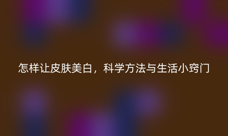 怎样让皮肤美白，科学方法与生活小窍门