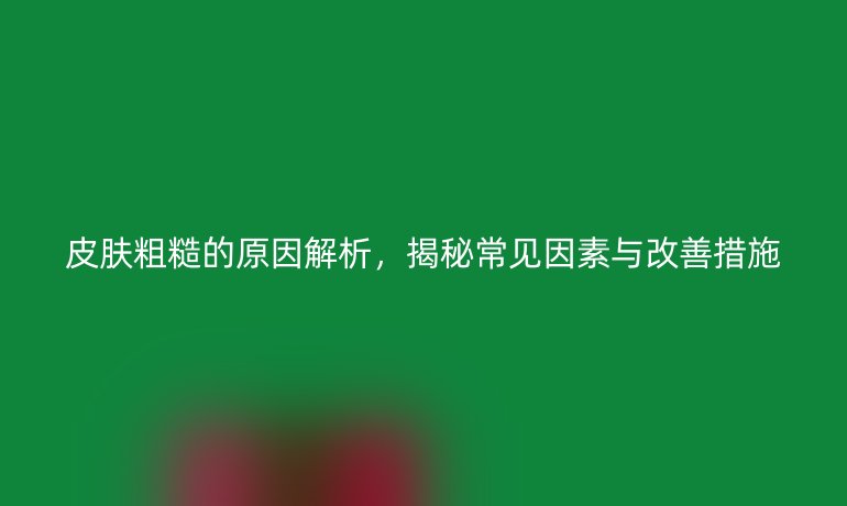 皮肤粗糙的原因解析，揭秘常见因素与改善措施