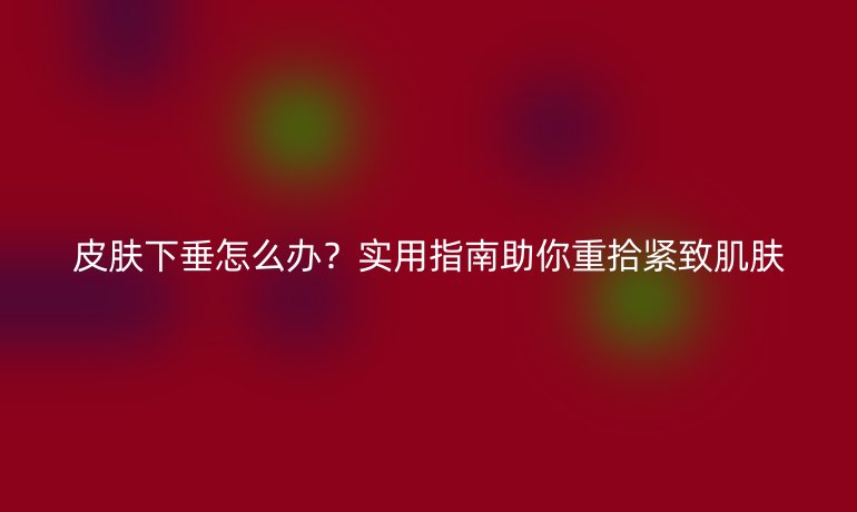 皮肤下垂怎么办？实用指南助你重拾紧致肌肤