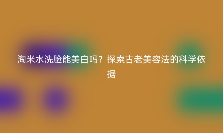 淘米水洗脸能美白吗?探索古老美容法的科学依据