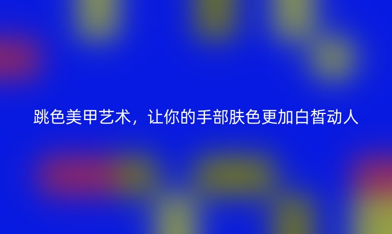 跳色美甲艺术,让你的手部肤色更加白皙动人