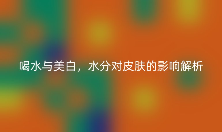 喝水与美白,水分对皮肤的影响解析