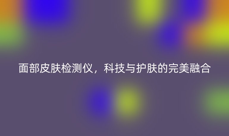 面部皮肤检测仪,科技与护肤的完美融合