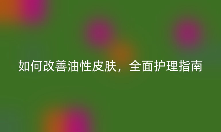 如何改善油性皮肤,全面护理指南
