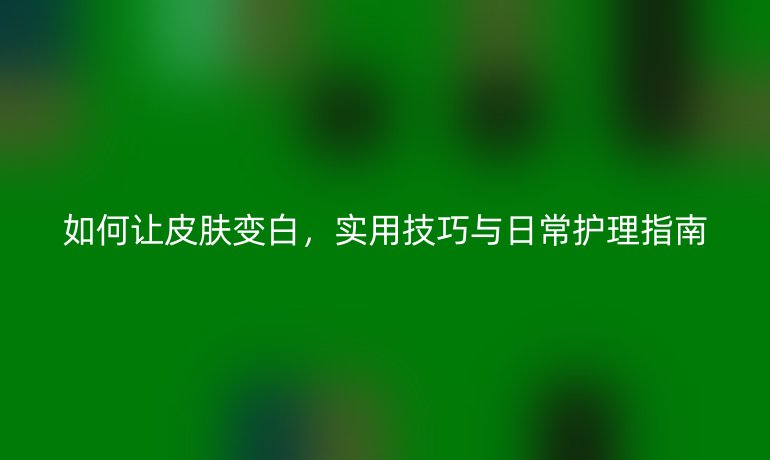如何让皮肤变白，实用技巧与日常护理指南