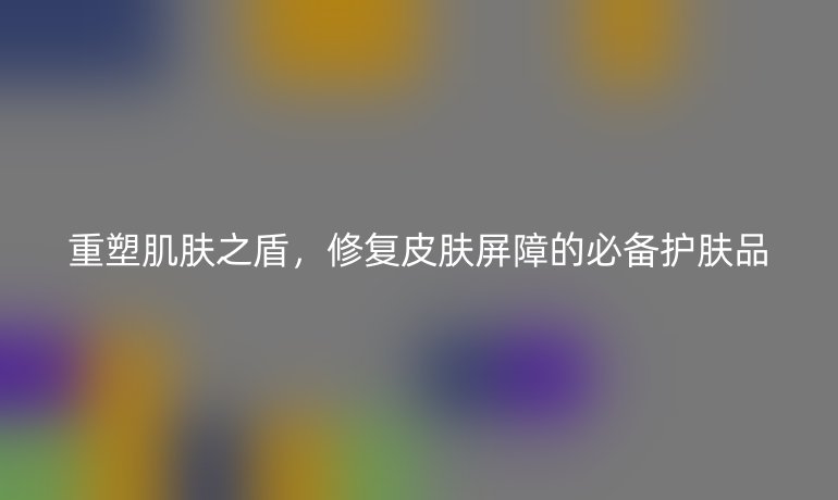 重塑肌肤之盾,修复皮肤屏障的必备护肤品
