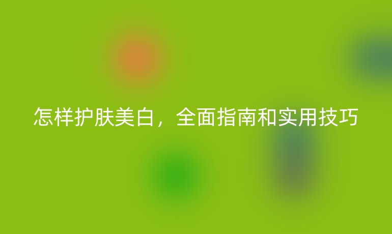 怎样护肤美白,全面指南和实用技巧