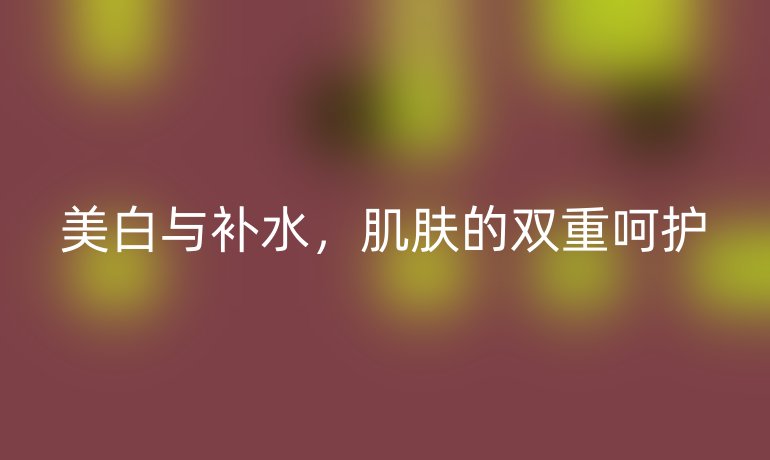 美白与补水,肌肤的双重呵护