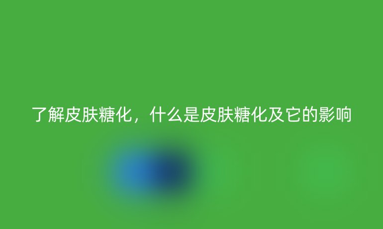 了解皮肤糖化,什么是皮肤糖化及它的影响