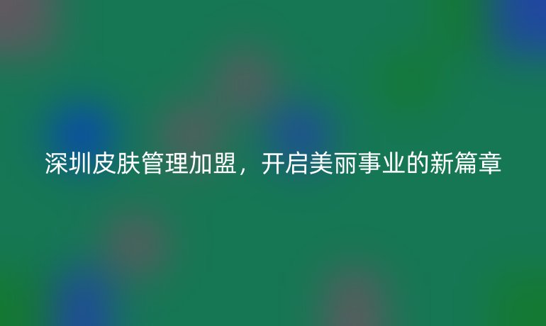 深圳皮肤管理加盟,开启美丽事业的新篇章