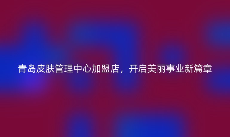 青岛皮肤管理中心加盟店,开启美丽事业新篇章