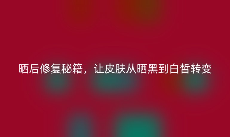 晒后修复秘籍,让皮肤从晒黑到白皙转变