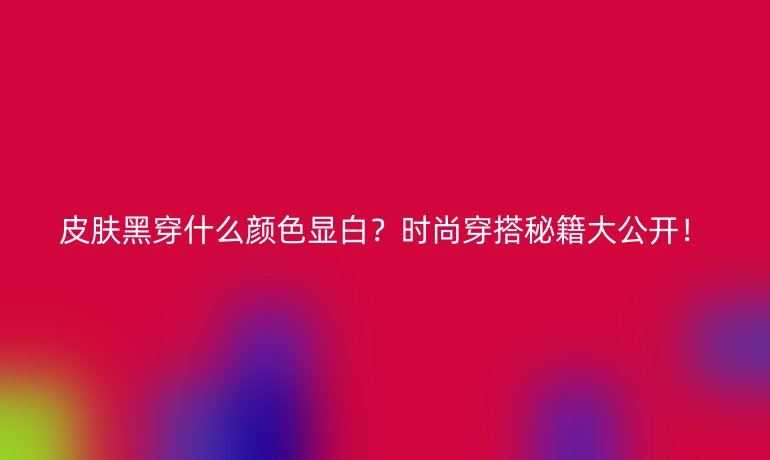 皮肤黑穿什么颜色显白？时尚穿搭秘籍大公开！