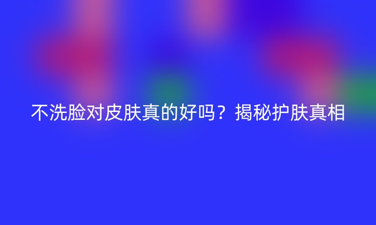 不洗脸对皮肤真的好吗？揭秘护肤真相