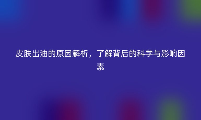 皮肤出油的原因解析,了解背后的科学与影响因素