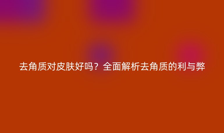 去角质对皮肤好吗?全面解析去角质的利与弊