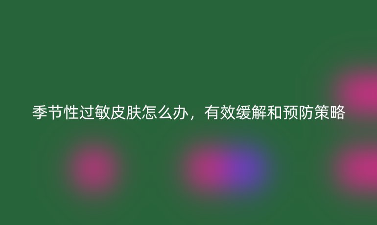 季节性过敏皮肤怎么办,有效缓解和预防策略