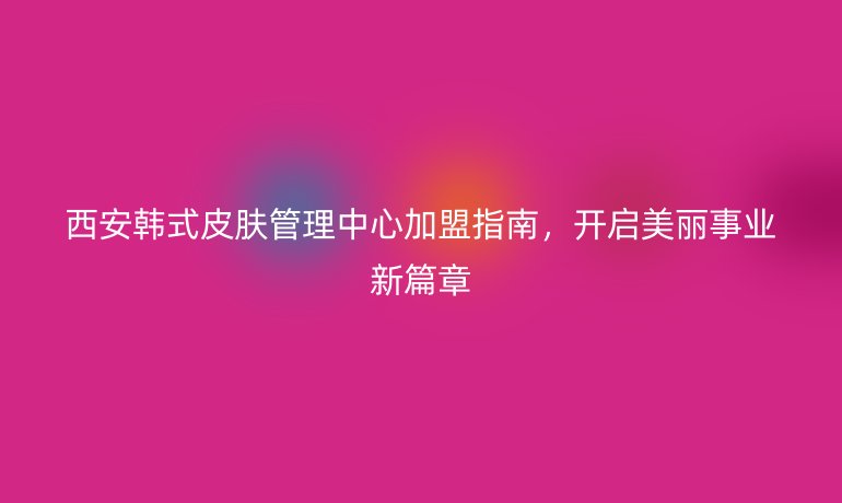 西安韩式皮肤管理中心加盟指南,开启美丽事业新篇章