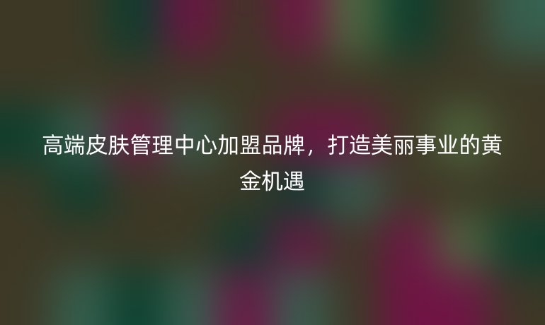 高端皮肤管理中心加盟品牌,打造美丽事业的黄金机遇