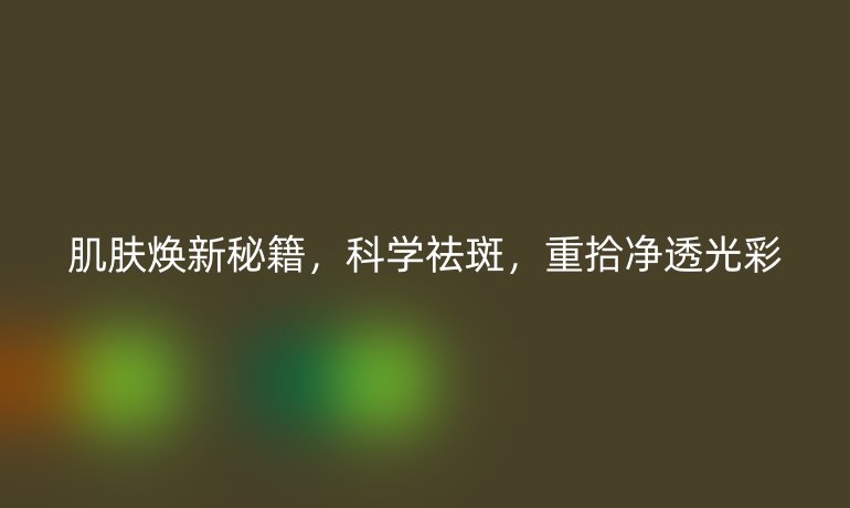 肌肤焕新秘籍,科学祛斑,重拾净透光彩