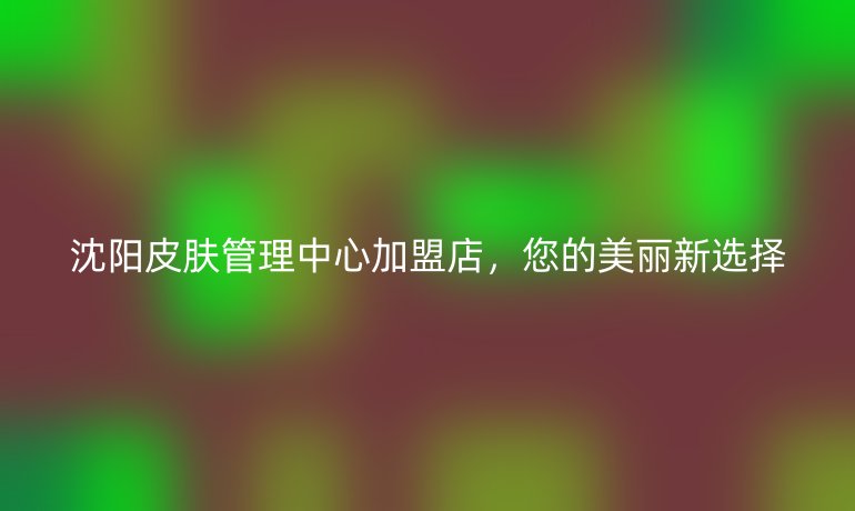 沈阳皮肤管理中心加盟店,您的美丽新选择