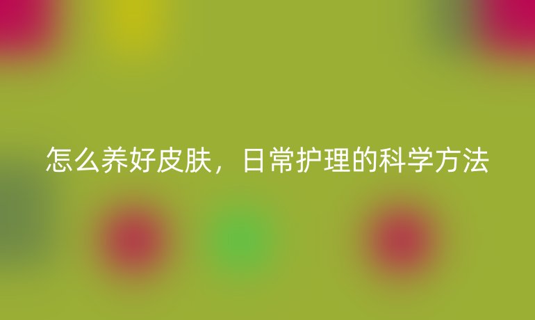 怎么养好皮肤,日常护理的科学方法