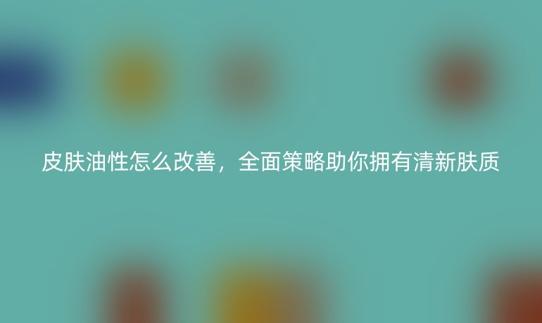 皮肤油性怎么改善，全面策略助你拥有清新肤质
