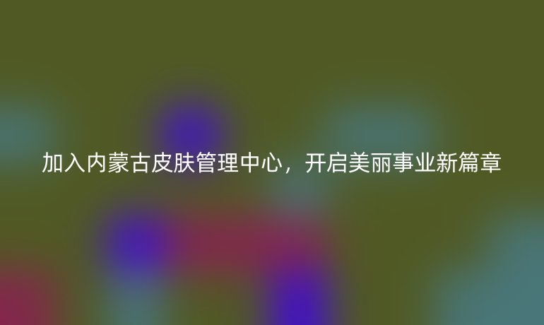加入内蒙古皮肤管理中心,开启美丽事业新篇章