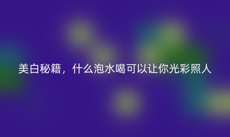美白秘籍,什么泡水喝可以让你光彩照人