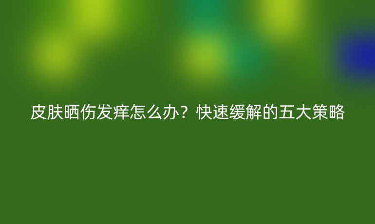 皮肤晒伤发痒怎么办?快速缓解的五大策略